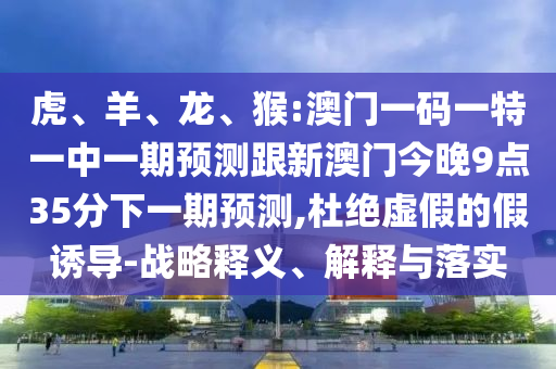 虎、羊、龍、猴:澳門一碼一特一中一期預(yù)測跟新澳門今晚9點(diǎn)35分下一期預(yù)測,杜絕虛假的假誘導(dǎo)-戰(zhàn)略釋義、解釋與落實(shí)