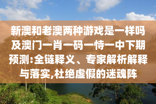 新澳和老澳兩種游戲是一樣嗎及澳門一肖一碼一恃一中下期預(yù)測:全鏈釋義、專家解析解釋與落實(shí),杜絕虛假的迷魂陣