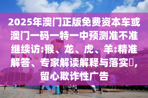 2025年澳門正版免費(fèi)資本車或澳門一碼一特一中預(yù)測(cè)準(zhǔn)不準(zhǔn)繼續(xù)訪:猴、龍、虎、羊:精準(zhǔn)解答、專家解讀解釋與落實(shí)?,留心欺詐性廣告