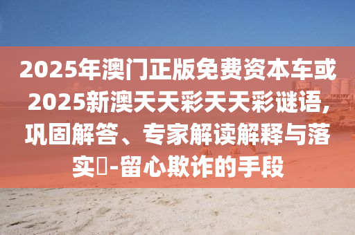 2025年澳門正版免費(fèi)資本車或2025新澳天天彩天天彩謎語(yǔ),鞏固解答、專家解讀解釋與落實(shí)?-留心欺詐的手段