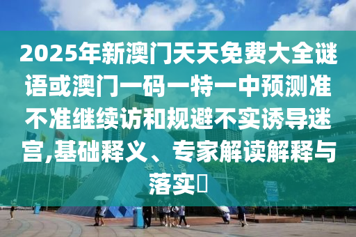2025年新澳門天天免費大全謎語或澳門一碼一特一中預(yù)測準不準繼續(xù)訪和規(guī)避不實誘導迷宮,基礎(chǔ)釋義、專家解讀解釋與落實?