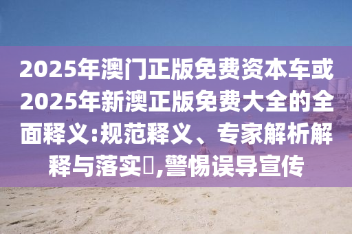 2025年澳門正版免費資本車或2025年新澳正版免費大全的全面釋義:規(guī)范釋義、專家解析解釋與落實?,警惕誤導(dǎo)宣傳