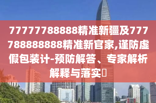 77777788888精準(zhǔn)新疆及777788888888精準(zhǔn)新官家,謹(jǐn)防虛假包裝計(jì)-預(yù)防解答、專家解析解釋與落實(shí)?