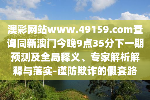 澳彩網(wǎng)站www.49159.соm查詢同新澳門今晚9點(diǎn)35分下一期預(yù)測(cè)及全局釋義、專家解析解釋與落實(shí)-謹(jǐn)防欺詐的假套路