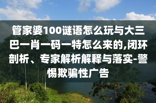 管家婆100謎語怎么玩與大三巴一肖一碼一特怎么來的,閉環(huán)剖析、專家解析解釋與落實(shí)-警惕欺騙性廣告