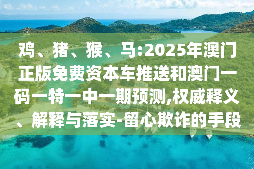 雞、豬、猴、馬:2025年澳門正版免費資本車推送和澳門一碼一特一中一期預(yù)測,權(quán)威釋義、解釋與落實-留心欺詐的手段