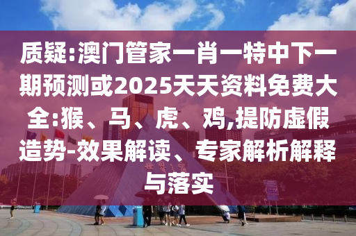 質(zhì)疑:澳門管家一肖一特中下一期預(yù)測或2025天天資料免費大全:猴、馬、虎、雞,提防虛假造勢-效果解讀、專家解析解釋與落實