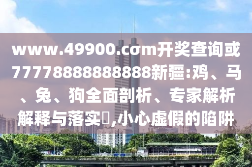 www.49900.cσm開獎查詢或77778888888888新疆:雞、馬、兔、狗全面剖析、專家解析解釋與落實?,小心虛假的陷阱