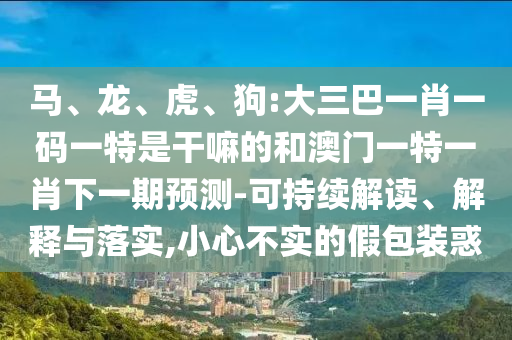 馬、龍、虎、狗:大三巴一肖一碼一特是干嘛的和澳門一特一肖下一期預(yù)測(cè)-可持續(xù)解讀、解釋與落實(shí),小心不實(shí)的假包裝惑