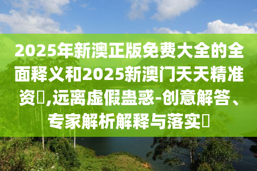 2025年新澳正版免費(fèi)大全的全面釋義和2025新澳門天天精準(zhǔn)資枓,遠(yuǎn)離虛假蠱惑-創(chuàng)意解答、專家解析解釋與落實(shí)?