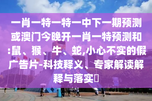一肖一特一特一中下一期預(yù)測(cè)或澳門今晚開一肖一特預(yù)測(cè)和:鼠、猴、牛、蛇,小心不實(shí)的假?gòu)V告片-科技釋義、專家解讀解釋與落實(shí)?
