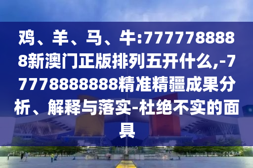雞、羊、馬、牛:7777788888新澳門(mén)正版排列五開(kāi)什么,-77778888888精準(zhǔn)精疆成果分析、解釋與落實(shí)-杜絕不實(shí)的面具