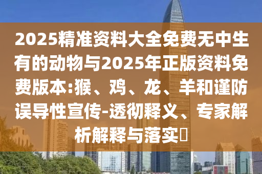 2025精準(zhǔn)資料大全免費(fèi)無中生有的動(dòng)物與2025年正版資料免費(fèi)版本:猴、雞、龍、羊和謹(jǐn)防誤導(dǎo)性宣傳-透徹釋義、專家解析解釋與落實(shí)?