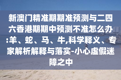 新澳門精準(zhǔn)期期準(zhǔn)預(yù)測與二四六香港期期中預(yù)測不準(zhǔn)怎么辦:羊、蛇、馬、牛,科學(xué)釋義、專家解析解釋與落實-小心虛假迷障之中