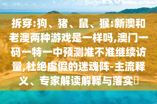 拆穿:狗、豬、鼠、猴:新澳和老澳兩種游戲是一樣嗎,澳門一碼一特一中預(yù)測準(zhǔn)不準(zhǔn)繼續(xù)訪量,杜絕虛假的迷魂陣-主流釋義、專家解讀解釋與落實?