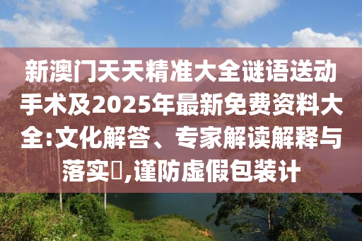 新澳門天天精準大全謎語送動手術(shù)及2025年最新免費資料大全:文化解答、專家解讀解釋與落實?,謹防虛假包裝計