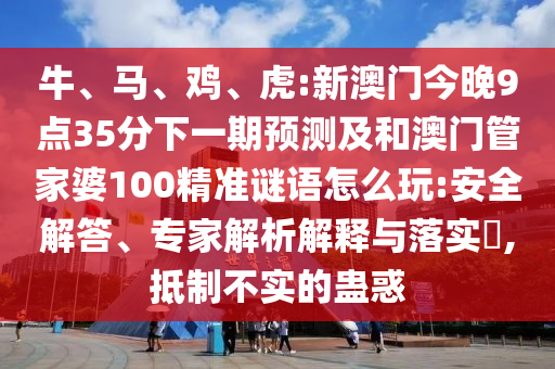 牛、馬、雞、虎:新澳門(mén)今晚9點(diǎn)35分下一期預(yù)測(cè)及和澳門(mén)管家婆100精準(zhǔn)謎語(yǔ)怎么玩:安全解答、專(zhuān)家解析解釋與落實(shí)?,抵制不實(shí)的蠱惑