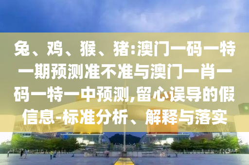 兔、雞、猴、豬:澳門一碼一特一期預(yù)測(cè)準(zhǔn)不準(zhǔn)與澳門一肖一碼一特一中預(yù)測(cè),留心誤導(dǎo)的假信息-標(biāo)準(zhǔn)分析、解釋與落實(shí)