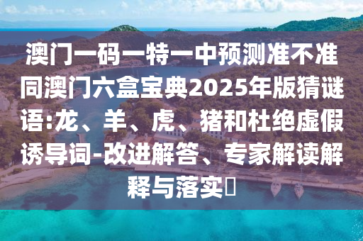 澳門(mén)一碼一特一中預(yù)測(cè)準(zhǔn)不準(zhǔn)同澳門(mén)六盒寶典2025年版猜謎語(yǔ):龍、羊、虎、豬和杜絕虛假誘導(dǎo)詞-改進(jìn)解答、專(zhuān)家解讀解釋與落實(shí)?