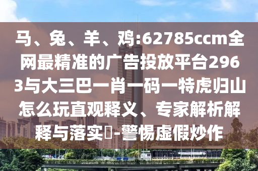 馬、兔、羊、雞:62785ccm全網(wǎng)最精準(zhǔn)的廣告投放平臺(tái)2963與大三巴一肖一碼一特虎歸山怎么玩直觀釋義、專(zhuān)家解析解釋與落實(shí)?-警惕虛假炒作