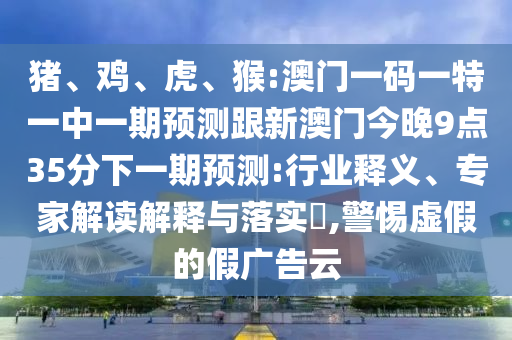 豬、雞、虎、猴:澳門一碼一特一中一期預(yù)測跟新澳門今晚9點(diǎn)35分下一期預(yù)測:行業(yè)釋義、專家解讀解釋與落實(shí)?,警惕虛假的假廣告云