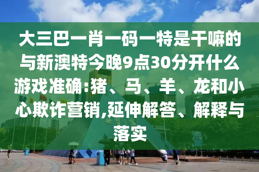 大三巴一肖一碼一特是干嘛的與新澳特今晚9點30分開什么游戲準(zhǔn)確:豬、馬、羊、龍和小心欺詐營銷,延伸解答、解釋與落實