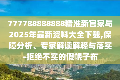777788888888精準(zhǔn)新官家與2025年最新資料大全下載,保障分析、專家解讀解釋與落實-拒絕不實的假幌子布