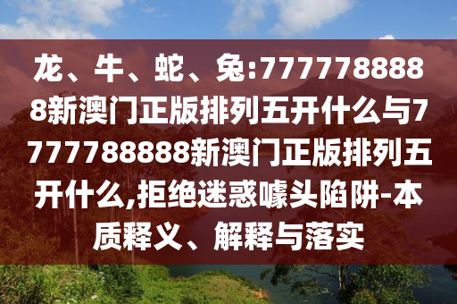 龍、牛、蛇、兔:7777788888新澳門正版排列五開什么與7777788888新澳門正版排列五開什么,拒絕迷惑噱頭陷阱-本質(zhì)釋義、解釋與落實