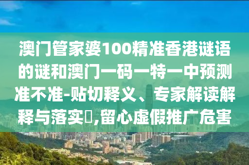 澳門管家婆100精準(zhǔn)香港謎語的謎和澳門一碼一特一中預(yù)測準(zhǔn)不準(zhǔn)-貼切釋義、專家解讀解釋與落實?,留心虛假推廣危害