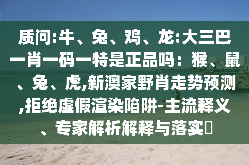 質(zhì)問:牛、兔、雞、龍:大三巴一肖一碼一特是正品嗎：猴、鼠、兔、虎,新澳家野肖走勢預(yù)測,拒絕虛假渲染陷阱-主流釋義、專家解析解釋與落實?