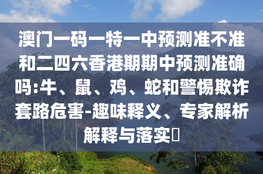 澳門(mén)一碼一特一中預(yù)測(cè)準(zhǔn)不準(zhǔn)和二四六香港期期中預(yù)測(cè)準(zhǔn)確嗎:牛、鼠、雞、蛇和警惕欺詐套路危害-趣味釋義、專(zhuān)家解析解釋與落實(shí)?