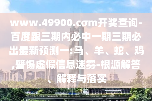 www.49900.cσm開獎查詢-百度跟三期內(nèi)必中一期三期必出最新預(yù)測一:馬、羊、蛇、雞,警惕虛假信息迷霧-根源解答、解釋與落實