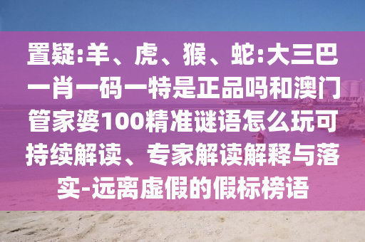 置疑:羊、虎、猴、蛇:大三巴一肖一碼一特是正品嗎和澳門管家婆100精準(zhǔn)謎語怎么玩可持續(xù)解讀、專家解讀解釋與落實-遠離虛假的假標(biāo)榜語