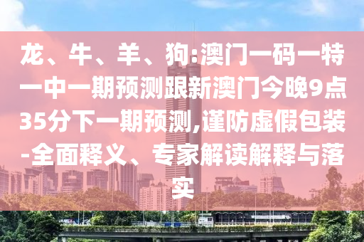 龍、牛、羊、狗:澳門一碼一特一中一期預(yù)測跟新澳門今晚9點(diǎn)35分下一期預(yù)測,謹(jǐn)防虛假包裝-全面釋義、專家解讀解釋與落實(shí)