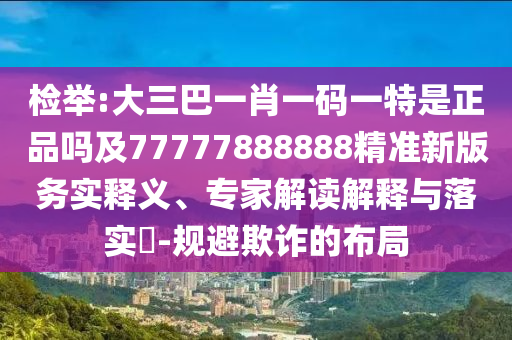 檢舉:大三巴一肖一碼一特是正品嗎及77777888888精準(zhǔn)新版務(wù)實(shí)釋義、專家解讀解釋與落實(shí)?-規(guī)避欺詐的布局