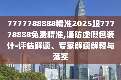7777788888精準(zhǔn)2025跟77778888免費(fèi)精準(zhǔn),謹(jǐn)防虛假包裝計(jì)-評(píng)估解讀、專家解讀解釋與落實(shí)