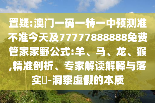 置疑:澳門一碼一特一中預(yù)測(cè)準(zhǔn)不準(zhǔn)今天及77777888888免費(fèi)管家家野公式:羊、馬、龍、猴,精準(zhǔn)剖析、專家解讀解釋與落實(shí)?-洞察虛假的本質(zhì)