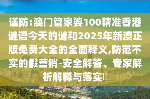 謹防:澳門管家婆100精準香港謎語今天的謎和2025年新澳正版免費大全的全面釋義,防范不實的假營銷-安全解答、專家解析解釋與落實?