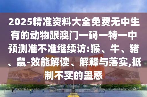 2025精準(zhǔn)資料大全免費(fèi)無中生有的動(dòng)物跟澳門一碼一特一中預(yù)測(cè)準(zhǔn)不準(zhǔn)繼續(xù)訪:猴、牛、豬、鼠-效能解讀、解釋與落實(shí),抵制不實(shí)的蠱惑