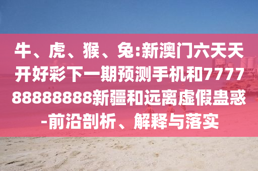 牛、虎、猴、兔:新澳門六天天開好彩下一期預測手機和777788888888新疆和遠離虛假蠱惑-前沿剖析、解釋與落實
