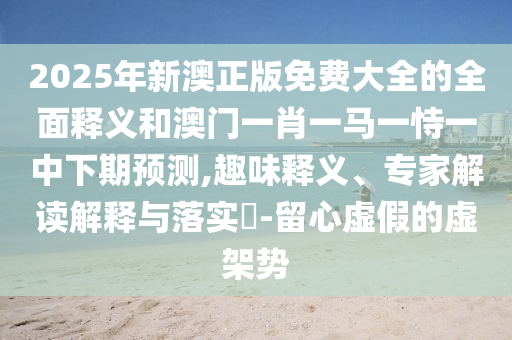 2025年新澳正版免費大全的全面釋義和澳門一肖一馬一恃一中下期預測,趣味釋義、專家解讀解釋與落實?-留心虛假的虛架勢