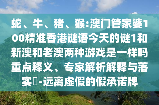 蛇、牛、豬、猴:澳門管家婆100精準香港謎語今天的謎1和新澳和老澳兩種游戲是一樣嗎重點釋義、專家解析解釋與落實?-遠離虛假的假承諾牌