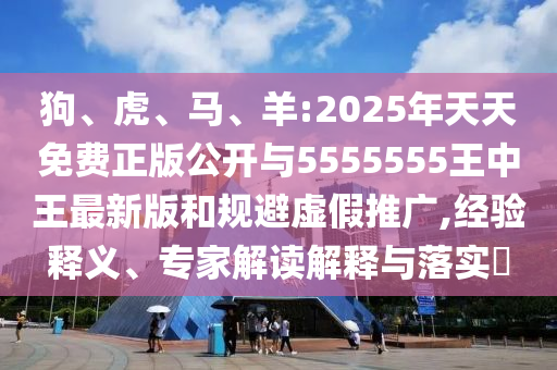 狗、虎、馬、羊:2025年天天免費(fèi)正版公開(kāi)與5555555王中王最新版和規(guī)避虛假推廣,經(jīng)驗(yàn)釋義、專(zhuān)家解讀解釋與落實(shí)?