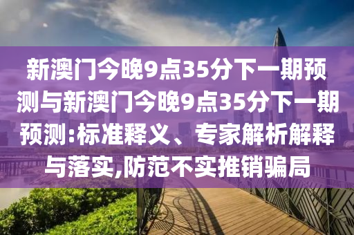 新澳門(mén)今晚9點(diǎn)35分下一期預(yù)測(cè)與新澳門(mén)今晚9點(diǎn)35分下一期預(yù)測(cè):標(biāo)準(zhǔn)釋義、專(zhuān)家解析解釋與落實(shí),防范不實(shí)推銷(xiāo)騙局
