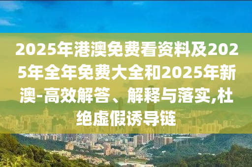 2025年港澳免費看資料及2025年全年免費大全和2025年新澳-高效解答、解釋與落實,杜絕虛假誘導鏈