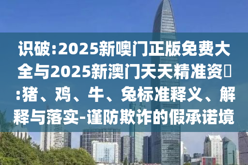 識破:2025新噢門正版免費(fèi)大全與2025新澳門天天精準(zhǔn)資枓:豬、雞、牛、兔標(biāo)準(zhǔn)釋義、解釋與落實-謹(jǐn)防欺詐的假承諾境