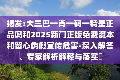 揭發(fā):大三巴一肖一碼一特是正品嗎和2025新門正版免費(fèi)資本和留心偽假宣傳危害-深入解答、專家解析解釋與落實?