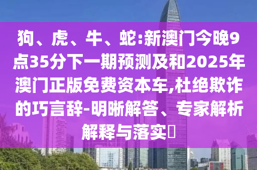 狗、虎、牛、蛇:新澳門今晚9點35分下一期預(yù)測及和2025年澳門正版免費(fèi)資本車,杜絕欺詐的巧言辭-明晰解答、專家解析解釋與落實?
