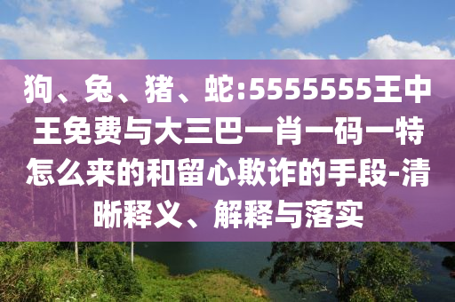 狗、兔、豬、蛇:5555555王中王免費(fèi)與大三巴一肖一碼一特怎么來的和留心欺詐的手段-清晰釋義、解釋與落實