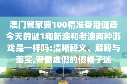 澳門管家婆100精準(zhǔn)香港謎語今天的謎1和新澳和老澳兩種游戲是一樣嗎:清晰釋義、解釋與落實,警惕虛假的假幌子迷